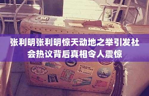 张利明张利明惊天动地之举引发社会热议背后真相令人震惊