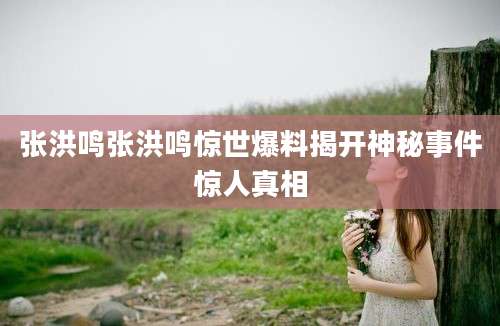 张洪鸣张洪鸣惊世爆料揭开神秘事件惊人真相