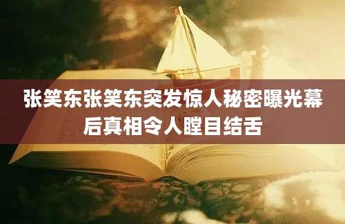 张笑东张笑东突发惊人秘密曝光幕后真相令人瞠目结舌