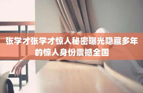 张学才张学才惊人秘密曝光隐藏多年的惊人身份震撼全国