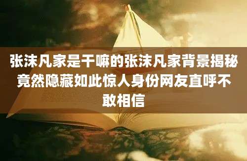 张沫凡家是干嘛的张沫凡家背景揭秘竟然隐藏如此惊人身份网友直呼不敢相信