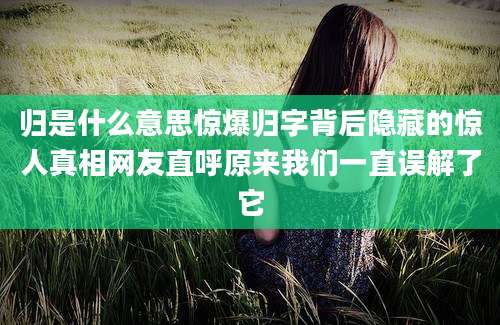 归是什么意思惊爆归字背后隐藏的惊人真相网友直呼原来我们一直误解了它