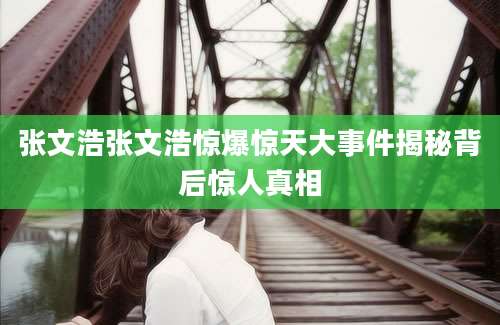 张文浩张文浩惊爆惊天大事件揭秘背后惊人真相