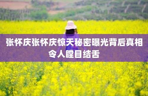 张怀庆张怀庆惊天秘密曝光背后真相令人瞠目结舌