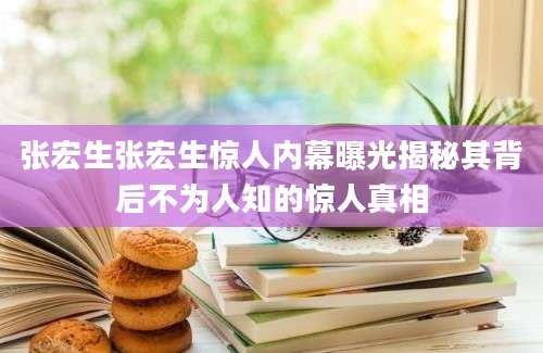 张宏生张宏生惊人内幕曝光揭秘其背后不为人知的惊人真相