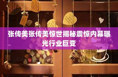 张传美张传美惊世揭秘震惊内幕曝光行业巨变