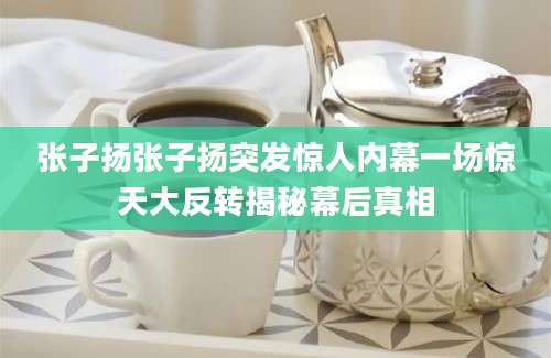 张子扬张子扬突发惊人内幕一场惊天大反转揭秘幕后真相