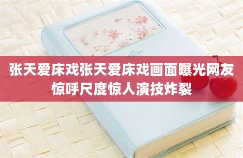 张天爱床戏张天爱床戏画面曝光网友惊呼尺度惊人演技炸裂