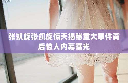 张凯旋张凯旋惊天揭秘重大事件背后惊人内幕曝光