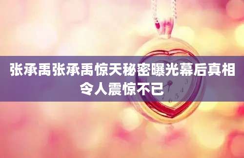 张承禹张承禹惊天秘密曝光幕后真相令人震惊不已