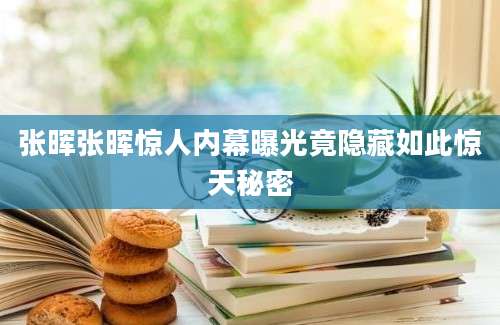 张晖张晖惊人内幕曝光竟隐藏如此惊天秘密