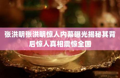 张洪明张洪明惊人内幕曝光揭秘其背后惊人真相震惊全国