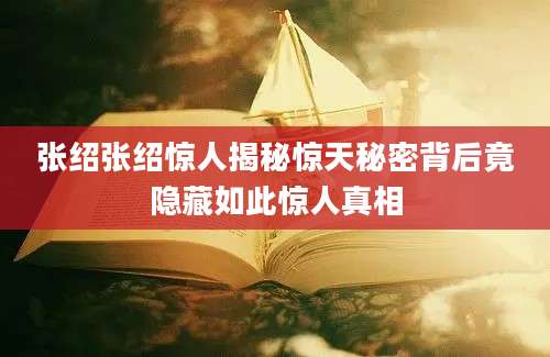 张绍张绍惊人揭秘惊天秘密背后竟隐藏如此惊人真相