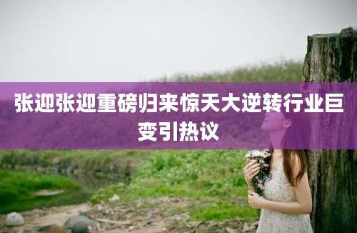张迎张迎重磅归来惊天大逆转行业巨变引热议