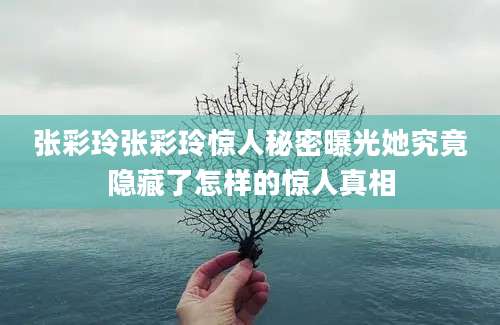 张彩玲张彩玲惊人秘密曝光她究竟隐藏了怎样的惊人真相