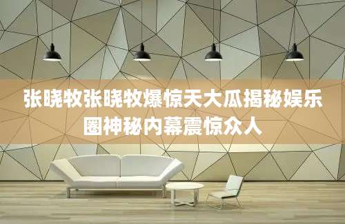 张晓牧张晓牧爆惊天大瓜揭秘娱乐圈神秘内幕震惊众人