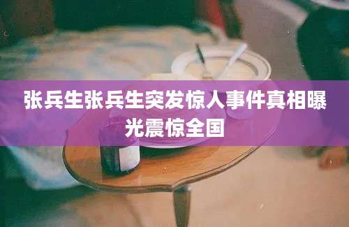 张兵生张兵生突发惊人事件真相曝光震惊全国