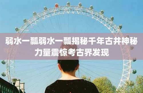 弱水一瓢弱水一瓢揭秘千年古井神秘力量震惊考古界发现