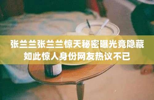 张兰兰张兰兰惊天秘密曝光竟隐藏如此惊人身份网友热议不已