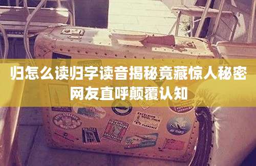 归怎么读归字读音揭秘竟藏惊人秘密网友直呼颠覆认知