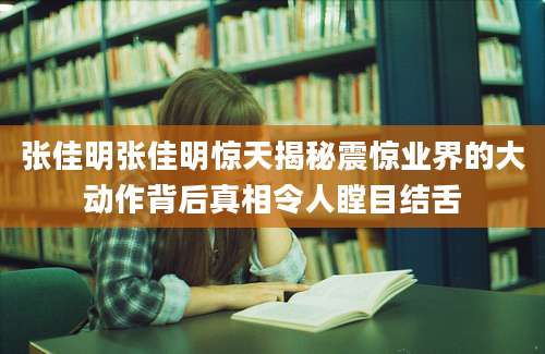 张佳明张佳明惊天揭秘震惊业界的大动作背后真相令人瞠目结舌