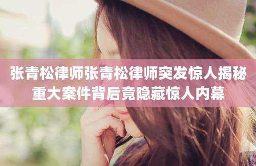 张青松律师张青松律师突发惊人揭秘重大案件背后竟隐藏惊人内幕