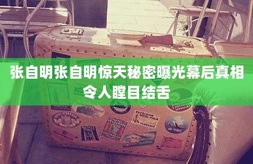 张自明张自明惊天秘密曝光幕后真相令人瞠目结舌