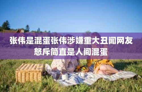 张伟是混蛋张伟涉嫌重大丑闻网友怒斥简直是人间混蛋