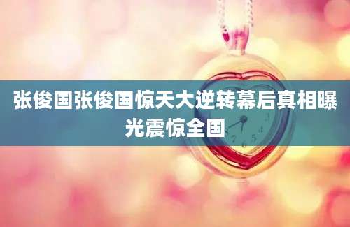 张俊国张俊国惊天大逆转幕后真相曝光震惊全国