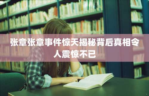 张章张章事件惊天揭秘背后真相令人震惊不已