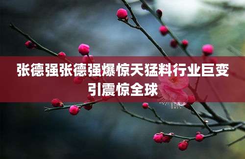 张德强张德强爆惊天猛料行业巨变引震惊全球