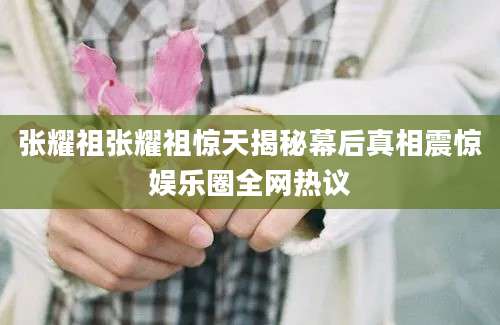 张耀祖张耀祖惊天揭秘幕后真相震惊娱乐圈全网热议