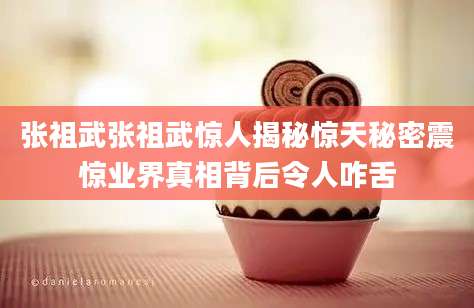 张祖武张祖武惊人揭秘惊天秘密震惊业界真相背后令人咋舌