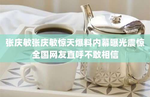 张庆敏张庆敏惊天爆料内幕曝光震惊全国网友直呼不敢相信