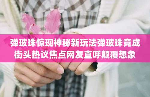 弹玻珠惊现神秘新玩法弹玻珠竟成街头热议焦点网友直呼颠覆想象