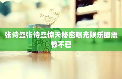 张诗曼张诗曼惊天秘密曝光娱乐圈震惊不已