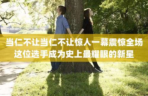 当仁不让当仁不让惊人一幕震惊全场这位选手成为史上最耀眼的新星