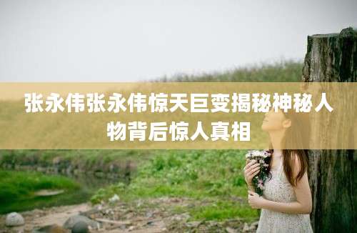 张永伟张永伟惊天巨变揭秘神秘人物背后惊人真相