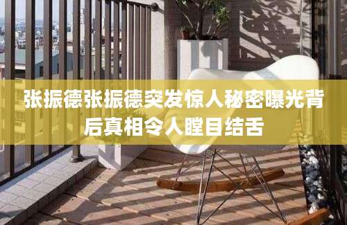 张振德张振德突发惊人秘密曝光背后真相令人瞠目结舌