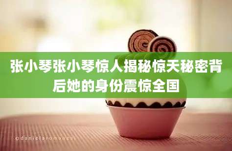 张小琴张小琴惊人揭秘惊天秘密背后她的身份震惊全国