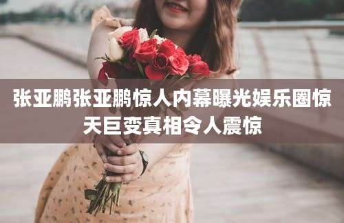 张亚鹏张亚鹏惊人内幕曝光娱乐圈惊天巨变真相令人震惊