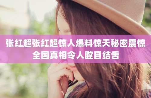 张红超张红超惊人爆料惊天秘密震惊全国真相令人瞠目结舌