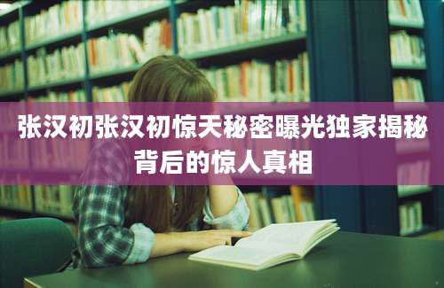 张汉初张汉初惊天秘密曝光独家揭秘背后的惊人真相
