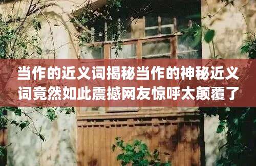 当作的近义词揭秘当作的神秘近义词竟然如此震撼网友惊呼太颠覆了