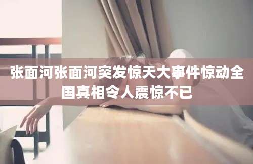 张面河张面河突发惊天大事件惊动全国真相令人震惊不已