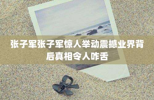 张子军张子军惊人举动震撼业界背后真相令人咋舌