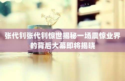 张代钊张代钊惊世揭秘一场震惊业界的背后大幕即将揭晓