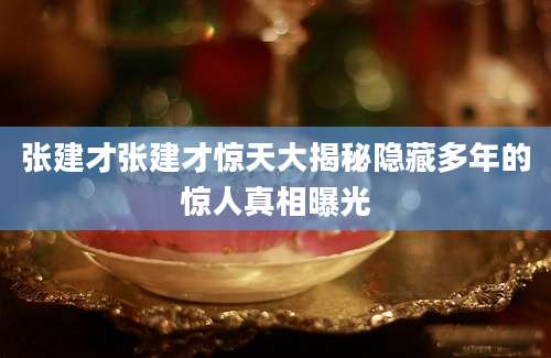 张建才张建才惊天大揭秘隐藏多年的惊人真相曝光