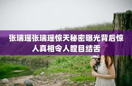 张瑞瑶张瑞瑶惊天秘密曝光背后惊人真相令人瞠目结舌