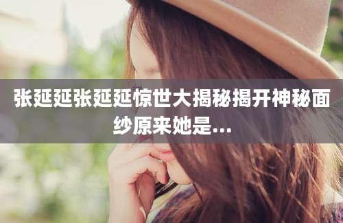 张延延张延延惊世大揭秘揭开神秘面纱原来她是...